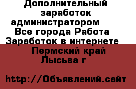 Дополнительный заработок администратором!!!! - Все города Работа » Заработок в интернете   . Пермский край,Лысьва г.